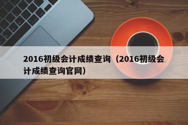 2016初级会计成绩查询（2016初级会计成绩查询官网）